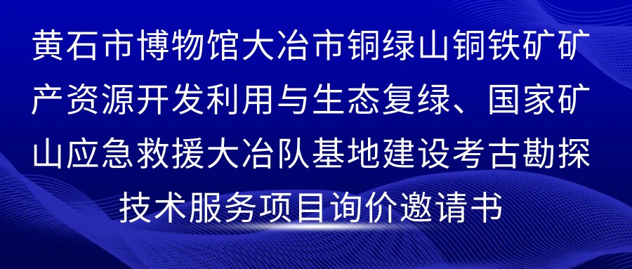 黄石市博物馆大冶市铜绿山铜铁矿矿产资源开发利用与生态复绿、国家矿山应急救援大冶队基地建设考古勘探技术服务项目询价邀请书